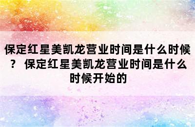 保定红星美凯龙营业时间是什么时候？ 保定红星美凯龙营业时间是什么时候开始的